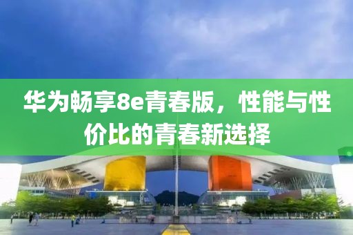 华为畅享8e青春版，性能与性价比的青春新选择