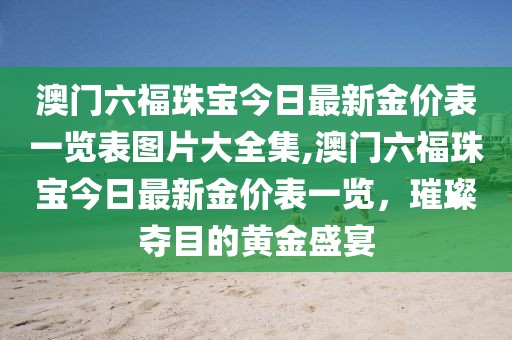 澳门六福珠宝今日最新金价表一览表图片大全集,澳门六福珠宝今日最新金价表一览，璀璨夺目的黄金盛宴