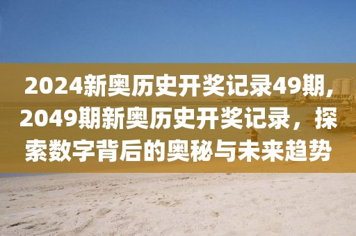 2024新奥历史开奖记录49期,2049期新奥历史开奖记录，探索数字背后的奥秘与未来趋势