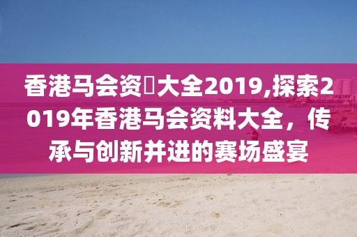 香港马会资枓大全2019,探索2019年香港马会资料大全，传承与创新并进的赛场盛宴
