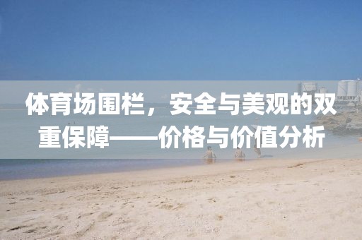 体育场围栏，安全与美观的双重保障——价格与价值分析