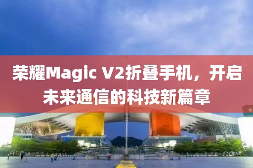 荣耀Magic V2折叠手机，开启未来通信的科技新篇章