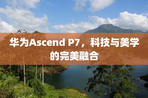 华为Ascend P7，科技与美学的完美融合
