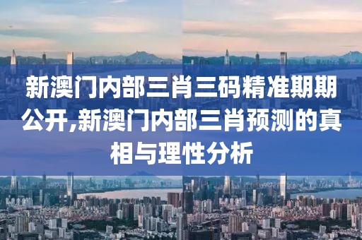 新澳门内部三肖三码精准期期公开,新澳门内部三肖预测的真相与理性分析