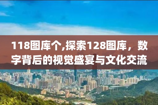 118图库个,探索128图库，数字背后的视觉盛宴与文化交流