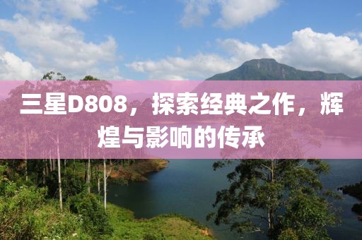 三星D808，探索经典之作，辉煌与影响的传承