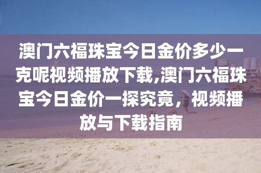 澳门六福珠宝今日金价多少一克呢视频播放下载,澳门六福珠宝今日金价一探究竟，视频播放与下载指南