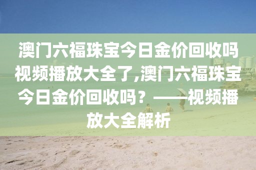 澳门六福珠宝今日金价回收吗视频播放大全了,澳门六福珠宝今日金价回收吗？——视频播放大全解析