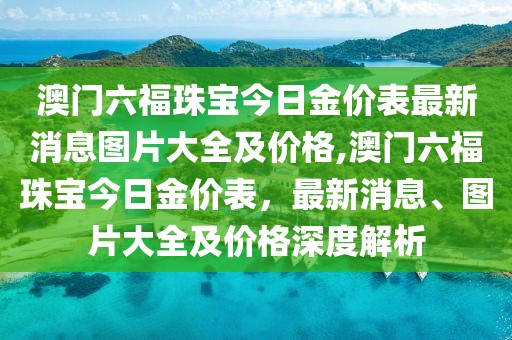 澳门六福珠宝今日金价表最新消息图片大全及价格,澳门六福珠宝今日金价表，最新消息、图片大全及价格深度解析
