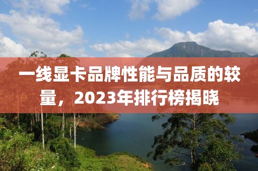 一线显卡品牌性能与品质的较量，2023年排行榜揭晓