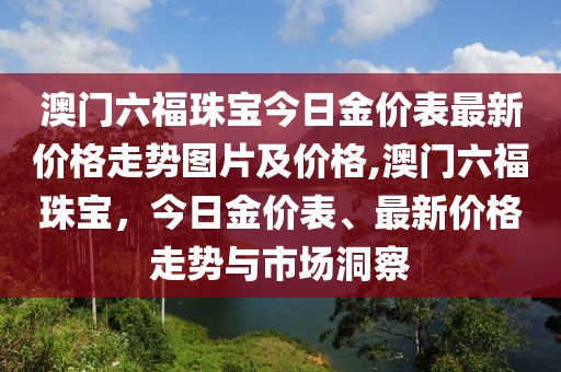 澳门六福珠宝今日金价表最新价格走势图片及价格,澳门六福珠宝，今日金价表、最新价格走势与市场洞察