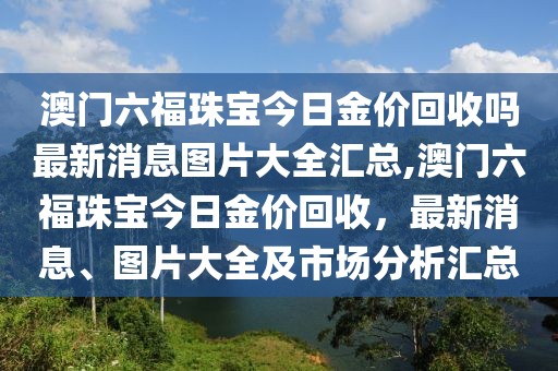 澳门六福珠宝今日金价回收吗最新消息图片大全汇总,澳门六福珠宝今日金价回收，最新消息、图片大全及市场分析汇总