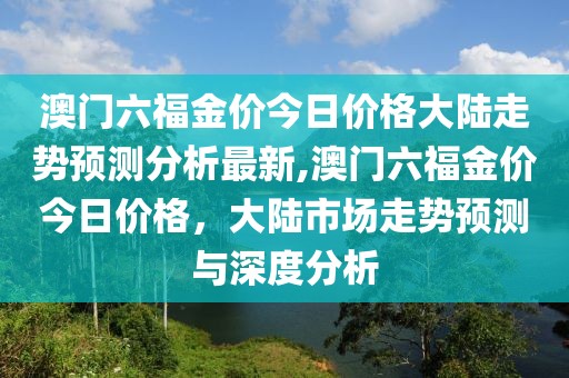 澳门六福金价今日价格大陆走势预测分析最新,澳门六福金价今日价格，大陆市场走势预测与深度分析