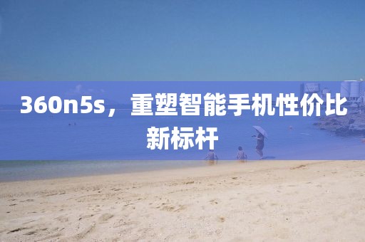 360n5s，重塑智能手机性价比新标杆