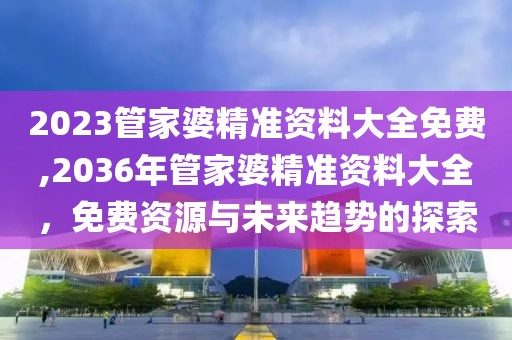 2023管家婆精准资料大全免费,2036年管家婆精准资料大全，免费资源与未来趋势的探索