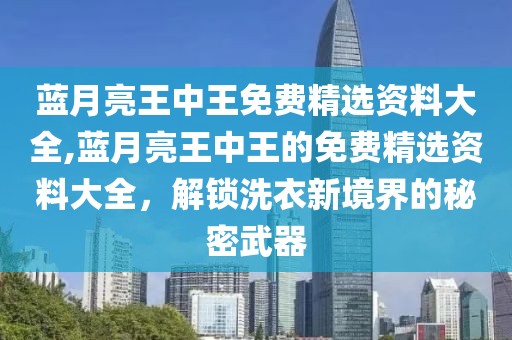 蓝月亮王中王免费精选资料大全,蓝月亮王中王的免费精选资料大全，解锁洗衣新境界的秘密武器