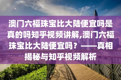 澳门六福珠宝比大陆便宜吗是真的吗知乎视频讲解,澳门六福珠宝比大陆便宜吗？——真相揭秘与知乎视频解析