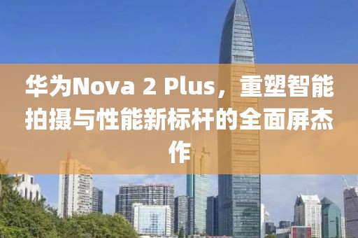 华为Nova 2 Plus，重塑智能拍摄与性能新标杆的全面屏杰作
