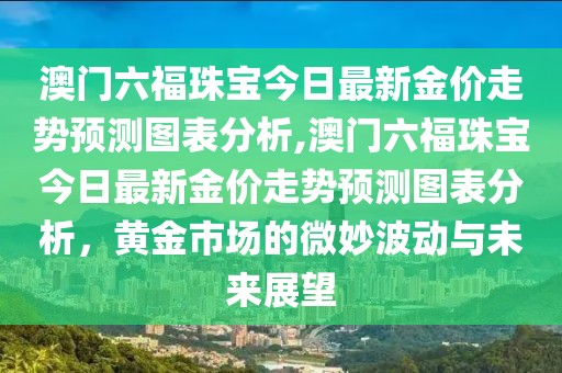 澳门六福珠宝今日最新金价走势预测图表分析,澳门六福珠宝今日最新金价走势预测图表分析，黄金市场的微妙波动与未来展望