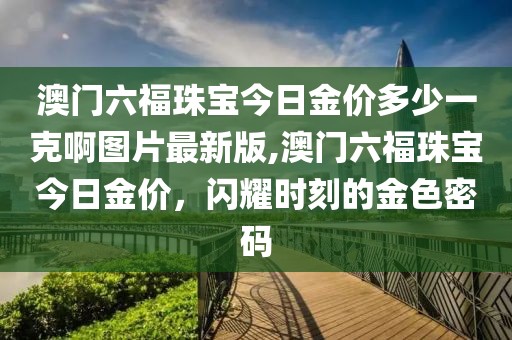 澳门六福珠宝今日金价多少一克啊图片最新版,澳门六福珠宝今日金价，闪耀时刻的金色密码