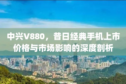 中兴V880，昔日经典手机上市价格与市场影响的深度剖析