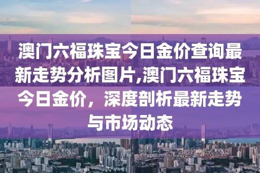 澳门六福珠宝今日金价查询最新走势分析图片,澳门六福珠宝今日金价，深度剖析最新走势与市场动态