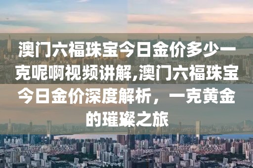澳门六福珠宝今日金价多少一克呢啊视频讲解,澳门六福珠宝今日金价深度解析，一克黄金的璀璨之旅
