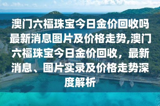 澳门六福珠宝今日金价回收吗最新消息图片及价格走势,澳门六福珠宝今日金价回收，最新消息、图片实录及价格走势深度解析