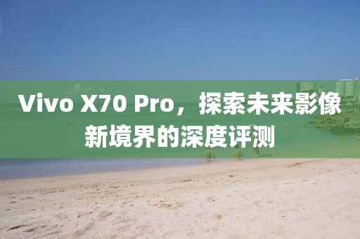 Vivo X70 Pro，探索未来影像新境界的深度评测