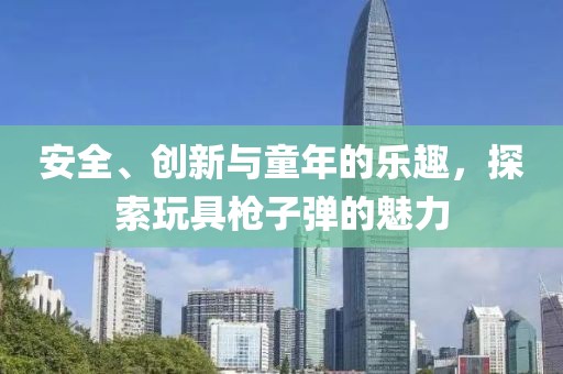 安全、创新与童年的乐趣，探索玩具枪子弹的魅力