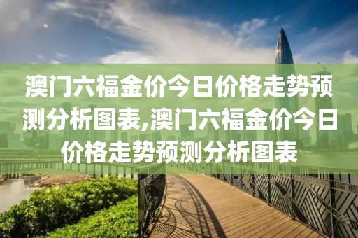澳门六福金价今日价格走势预测分析图表,澳门六福金价今日价格走势预测分析图表