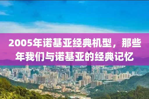 2005年诺基亚经典机型，那些年我们与诺基亚的经典记忆