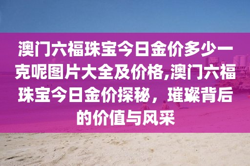 澳门六福珠宝今日金价多少一克呢图片大全及价格,澳门六福珠宝今日金价探秘，璀璨背后的价值与风采