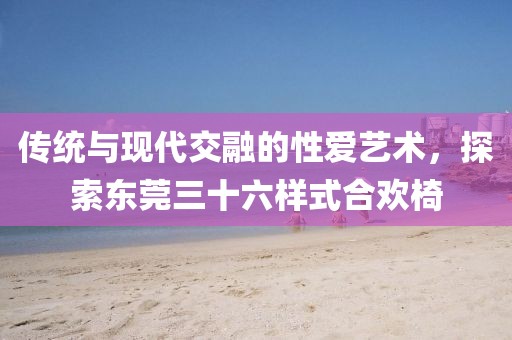 传统与现代交融的性爱艺术，探索东莞三十六样式合欢椅