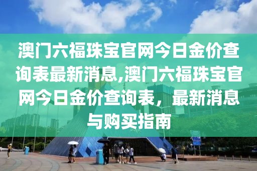 澳门六福珠宝官网今日金价查询表最新消息,澳门六福珠宝官网今日金价查询表，最新消息与购买指南