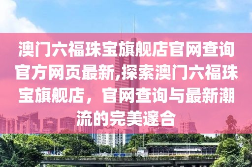 澳门六福珠宝旗舰店官网查询官方网页最新,探索澳门六福珠宝旗舰店，官网查询与最新潮流的完美邃合
