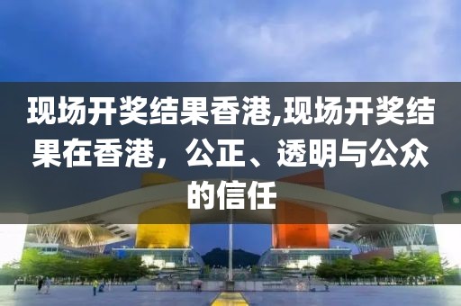 现场开奖结果香港,现场开奖结果在香港，公正、透明与公众的信任