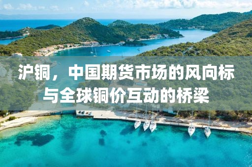 沪铜，中国期货市场的风向标与全球铜价互动的桥梁