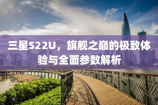 三星S22U，旗舰之巅的极致体验与全面参数解析