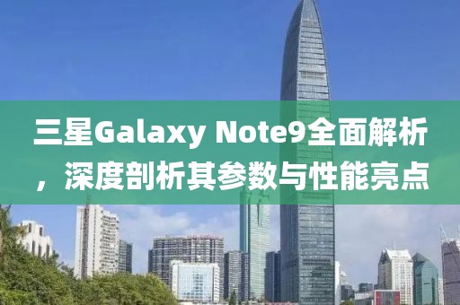 三星Galaxy Note9全面解析，深度剖析其参数与性能亮点