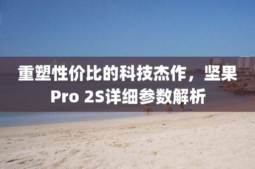 重塑性价比的科技杰作，坚果Pro 2S详细参数解析