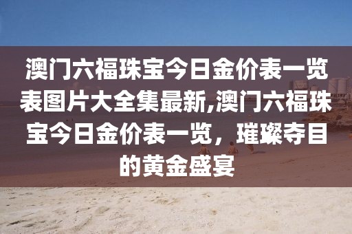 澳门六福珠宝今日金价表一览表图片大全集最新,澳门六福珠宝今日金价表一览，璀璨夺目的黄金盛宴