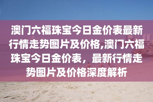 澳门六福珠宝今日金价表最新行情走势图片及价格,澳门六福珠宝今日金价表，最新行情走势图片及价格深度解析