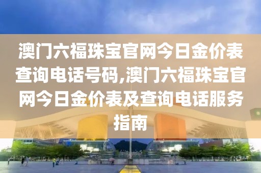 澳门六福珠宝官网今日金价表查询电话号码,澳门六福珠宝官网今日金价表及查询电话服务指南