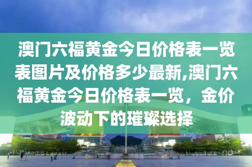 澳门六福黄金今日价格表一览表图片及价格多少最新,澳门六福黄金今日价格表一览，金价波动下的璀璨选择