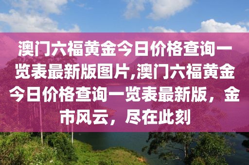 澳门六福黄金今日价格查询一览表最新版图片,澳门六福黄金今日价格查询一览表最新版，金市风云，尽在此刻