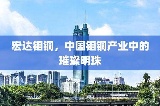 宏达钼铜，中国钼铜产业中的璀璨明珠