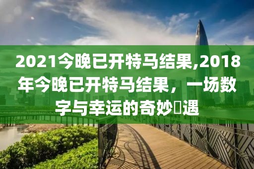 2021今晚已开特马结果,2018年今晚已开特马结果，一场数字与幸运的奇妙邅遇