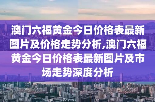 澳门六福黄金今日价格表最新图片及价格走势分析,澳门六福黄金今日价格表最新图片及市场走势深度分析