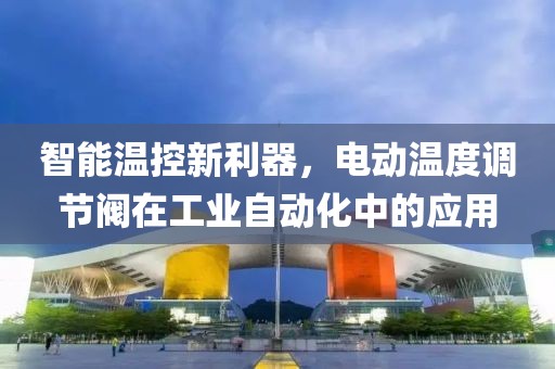 智能温控新利器，电动温度调节阀在工业自动化中的应用